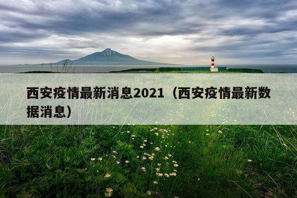 西安疫情最新消息2021(西安疫情最新数据消息)