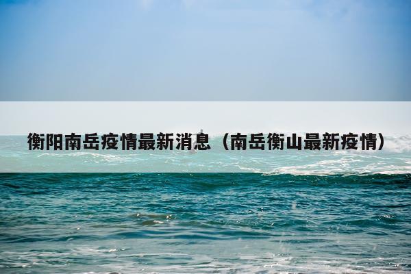 衡阳南岳疫情最新消息(南岳衡山最新疫情)