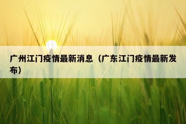 广州江门疫情最新消息(广东江门疫情最新发布)