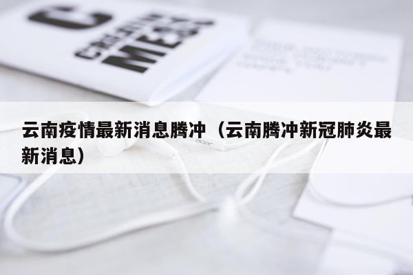 云南疫情最新消息腾冲(云南腾冲新冠肺炎最新消息)