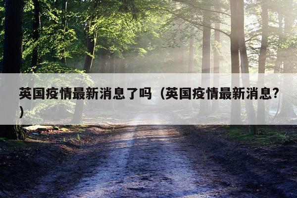 英国疫情最新消息了吗(英国疫情最新消息?)