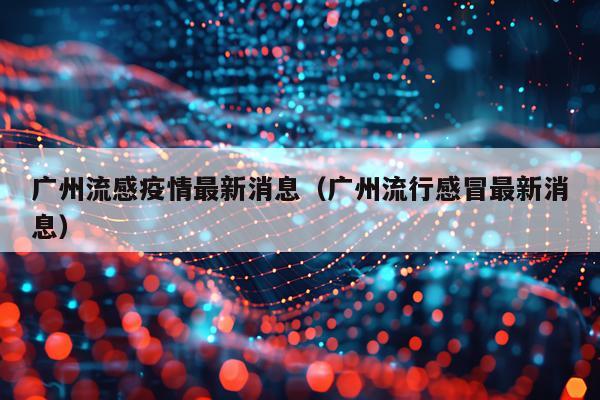 广州流感疫情最新消息(广州流行感冒最新消息)