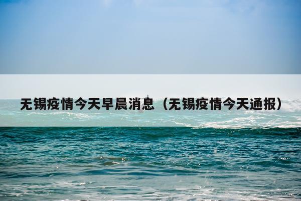 无锡疫情今天早晨消息(无锡疫情今天通报)