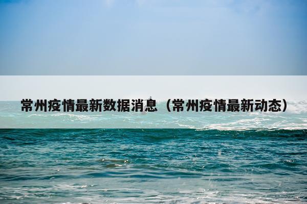 常州疫情最新数据消息(常州疫情最新动态)