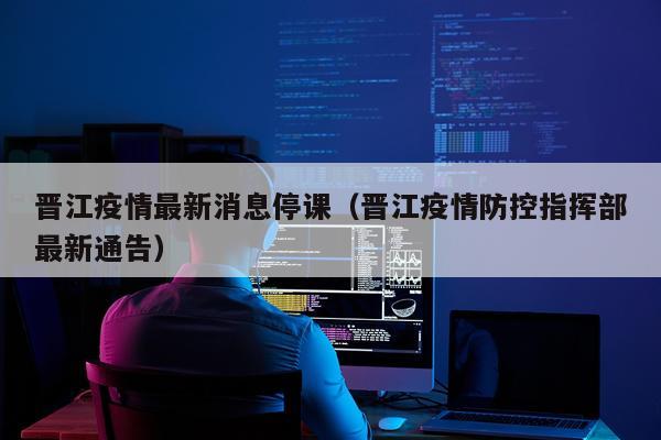 晋江疫情最新消息停课(晋江疫情防控指挥部最新通告)
