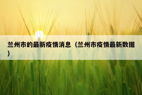 兰州市的最新疫情消息(兰州市疫情最新数据)