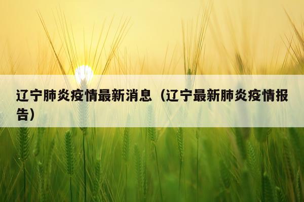 辽宁肺炎疫情最新消息(辽宁最新肺炎疫情报告)