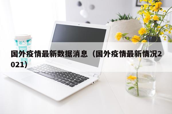 国外疫情最新数据消息(国外疫情最新情况2021)