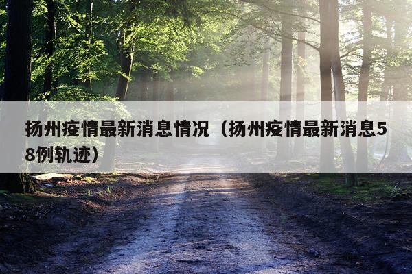 扬州疫情最新消息情况(扬州疫情最新消息58例轨迹)