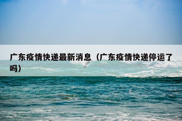 广东疫情快递最新消息(广东疫情快递停运了吗)