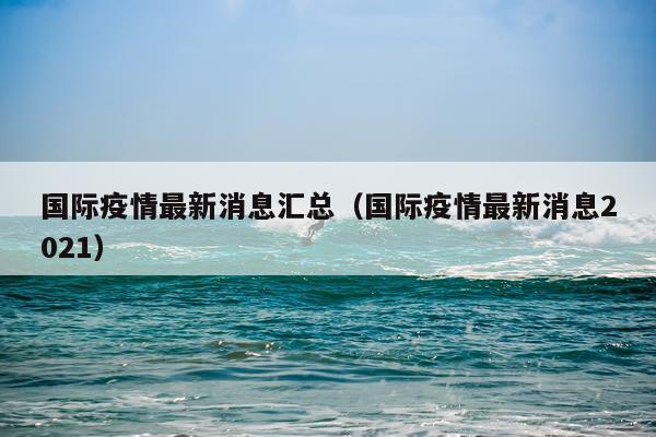 国际疫情最新消息汇总(国际疫情最新消息2021)