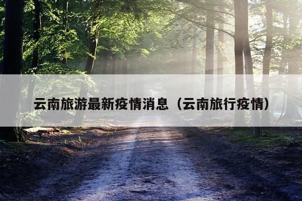 云南旅游最新疫情消息(云南旅行疫情)