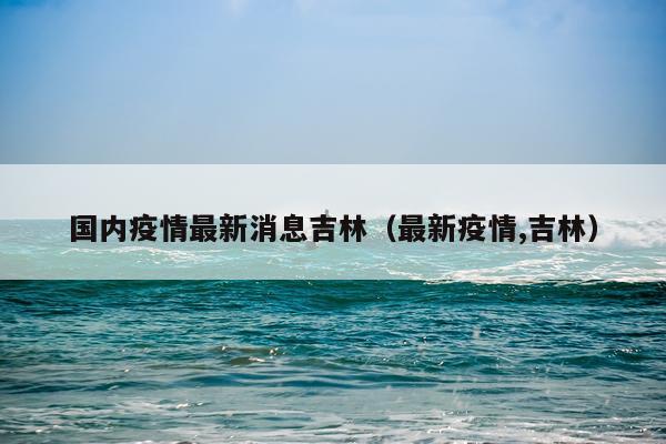 国内疫情最新消息吉林(最新疫情,吉林)