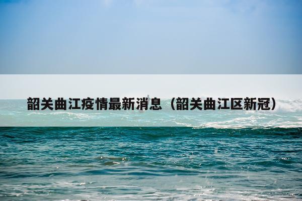 韶关曲江疫情最新消息(韶关曲江区新冠)