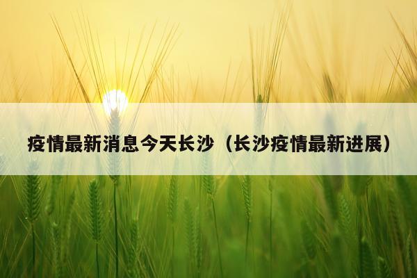疫情最新消息今天长沙(长沙疫情最新进展)