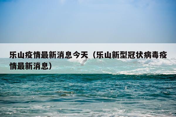 乐山疫情最新消息今天(乐山新型冠状病毒疫情最新消息)