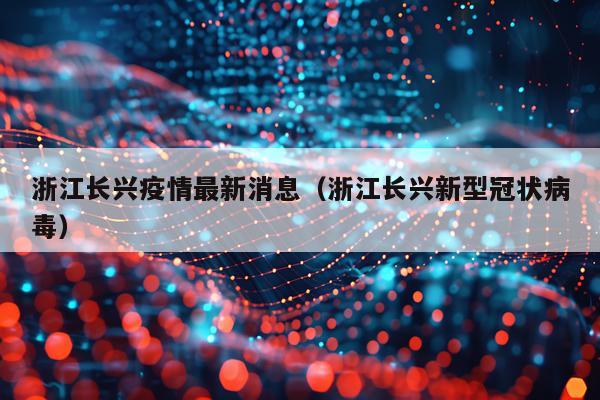 浙江长兴疫情最新消息(浙江长兴新型冠状病毒)