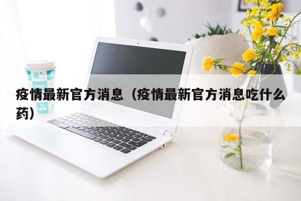 疫情最新官方消息(疫情最新官方消息吃什么药)