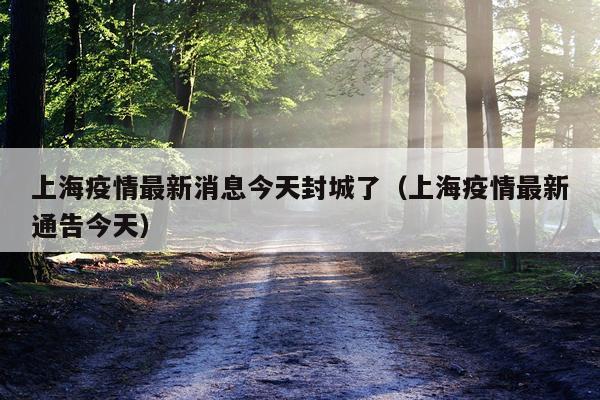 上海疫情最新消息今天封城了（上海疫情最新通告今天）