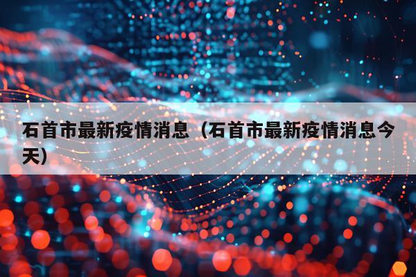 石首市最新疫情消息(石首市最新疫情消息今天)