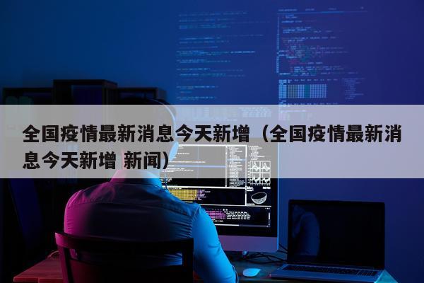 全国疫情最新消息今天新增（全国疫情最新消息今天新增 新闻）