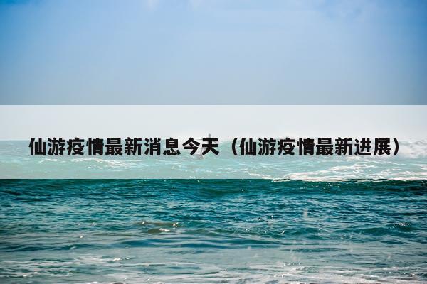 仙游疫情最新消息今天(仙游疫情最新进展)