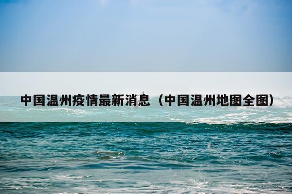 中国温州疫情最新消息(中国温州地图全图)