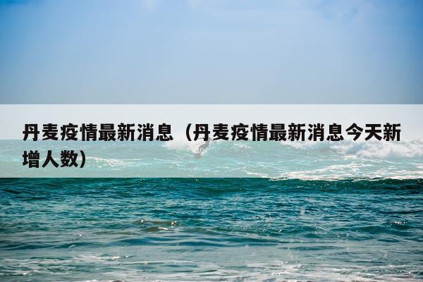 丹麦疫情最新消息(丹麦疫情最新消息今天新增人数)