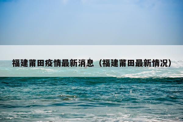 福建莆田疫情最新消息(福建莆田最新情况)