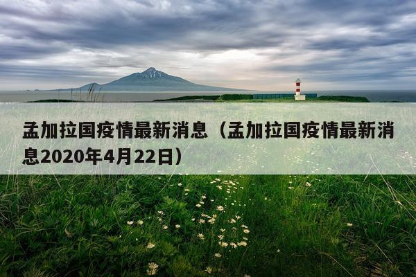 孟加拉国疫情最新消息(孟加拉国疫情最新消息2020年4月22日)