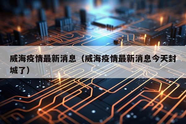 威海疫情最新消息(威海疫情最新消息今天封城了)