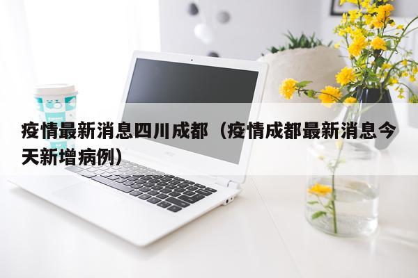 疫情最新消息四川成都(疫情成都最新消息今天新增病例)