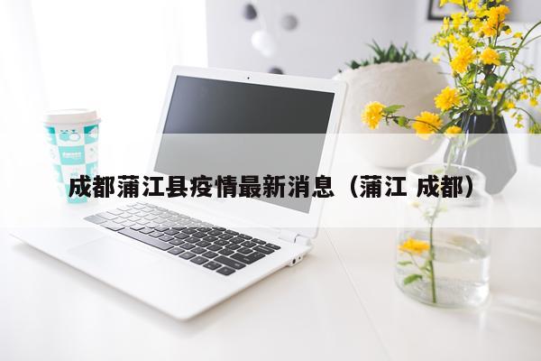 成都蒲江县疫情最新消息(蒲江 成都)