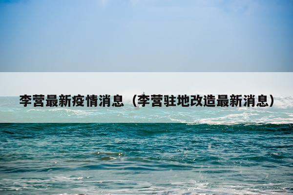 李营最新疫情消息(李营驻地改造最新消息)