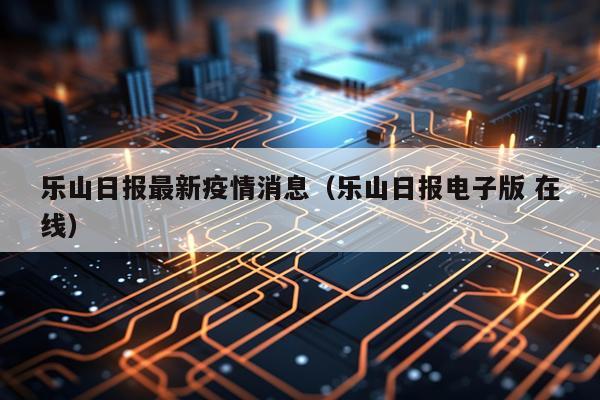 乐山日报最新疫情消息(乐山日报电子版 在线)