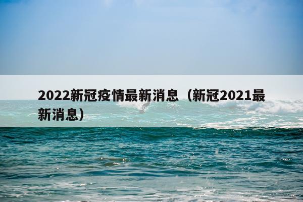 2022新冠疫情最新消息(新冠2021最新消息)
