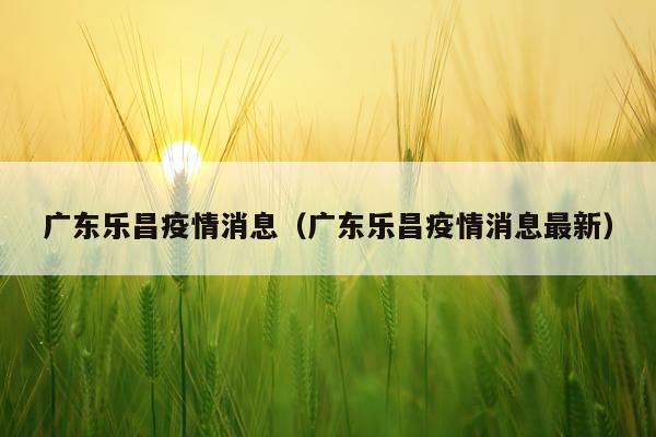 广东乐昌疫情消息(广东乐昌疫情消息最新)