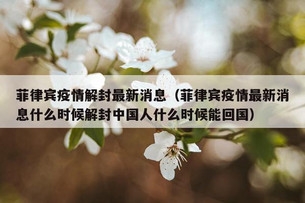 菲律宾疫情解封最新消息(菲律宾疫情最新消息什么时候解封中国人什么时候能回国)