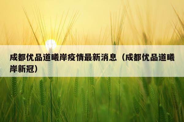 成都优品道曦岸疫情最新消息(成都优品道曦岸新冠)