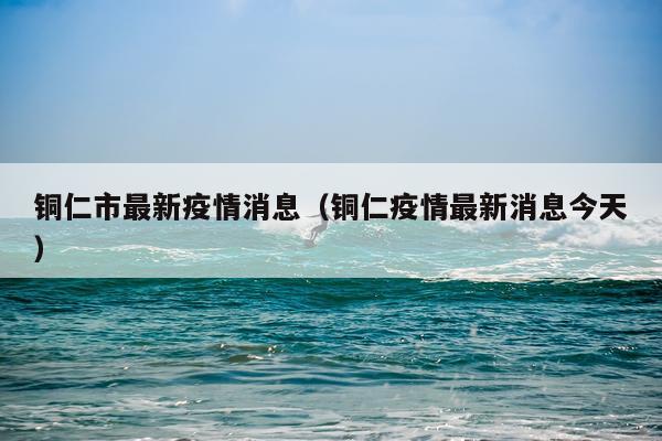 铜仁市最新疫情消息(铜仁疫情最新消息今天)