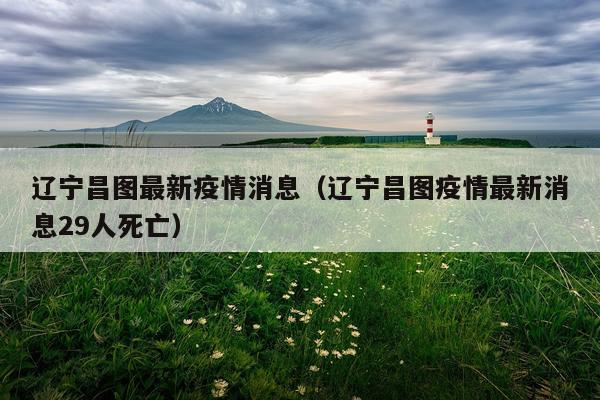 辽宁昌图最新疫情消息(辽宁昌图疫情最新消息29人死亡)
