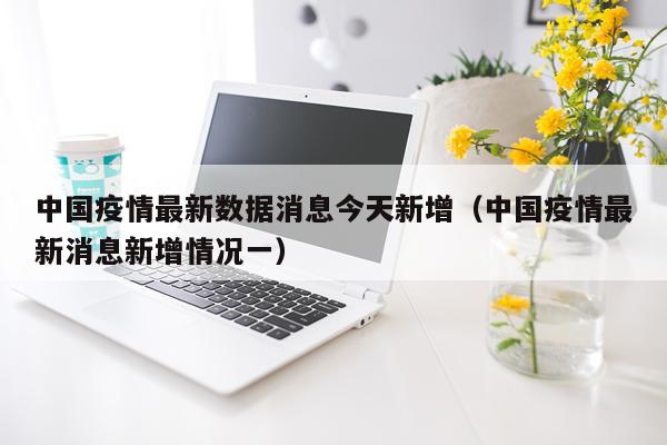 中国疫情最新数据消息今天新增(中国疫情最新消息新增情况一)