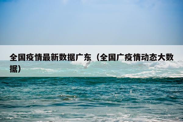 全国疫情最新数据广东(全国广疫情动态大数据)