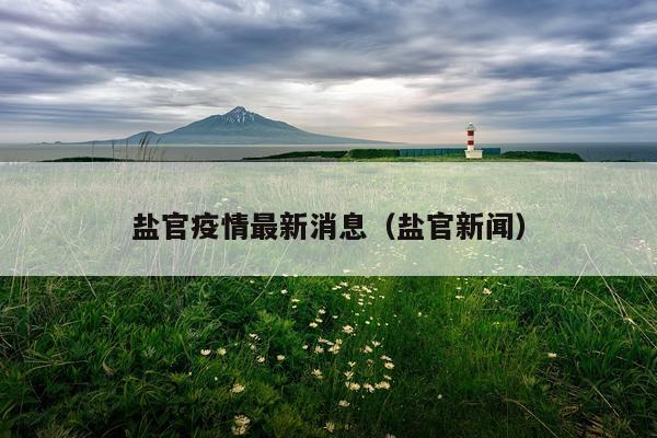盐官疫情最新消息(盐官新闻)