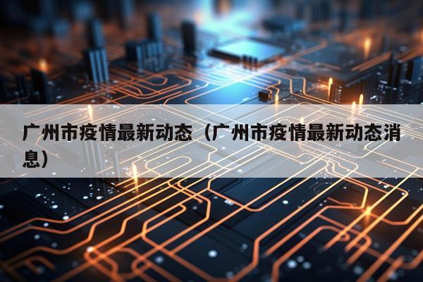广州市疫情最新动态(广州市疫情最新动态消息)