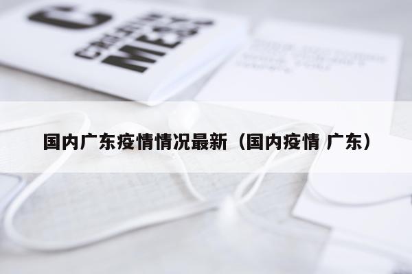 国内广东疫情情况最新(国内疫情 广东)
