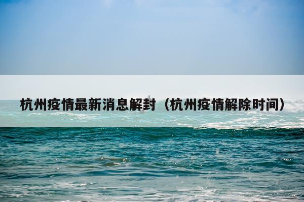 杭州疫情最新消息解封(杭州疫情解除时间)
