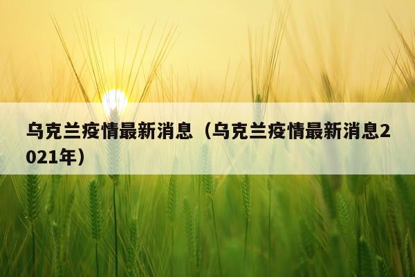 乌克兰疫情最新消息(乌克兰疫情最新消息2021年)
