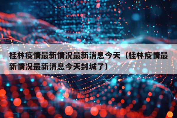 桂林疫情最新情况最新消息今天(桂林疫情最新情况最新消息今天封城了)