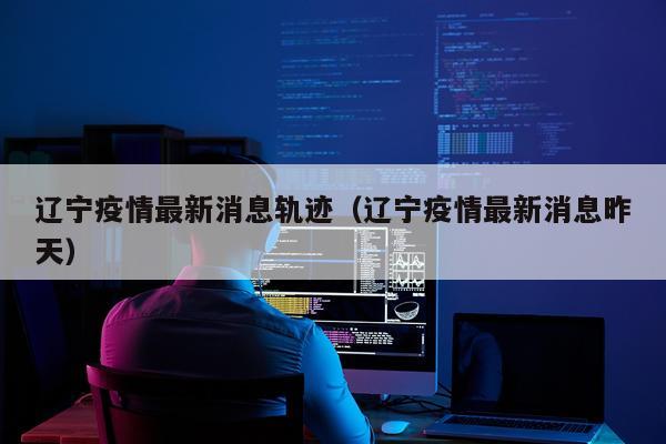 辽宁疫情最新消息轨迹(辽宁疫情最新消息昨天)